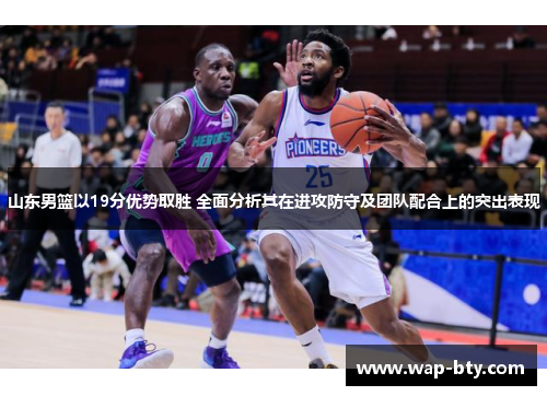 山东男篮以19分优势取胜 全面分析其在进攻防守及团队配合上的突出表现