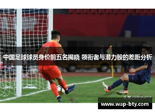 中国足球球员身价前五名揭晓 领衔者与潜力股的差距分析