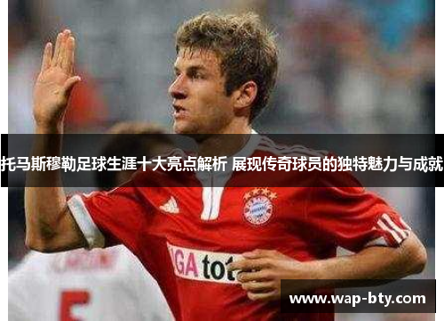 托马斯穆勒足球生涯十大亮点解析 展现传奇球员的独特魅力与成就