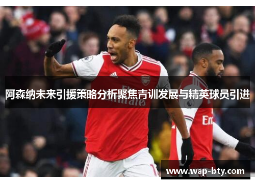 阿森纳未来引援策略分析聚焦青训发展与精英球员引进