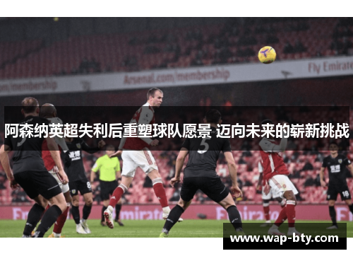 阿森纳英超失利后重塑球队愿景 迈向未来的崭新挑战 阿森纳英超失利后重塑球队愿景 迈向未来的崭新挑战