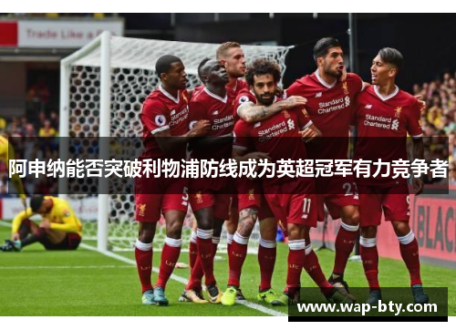 阿申纳能否突破利物浦防线成为英超冠军有力竞争者